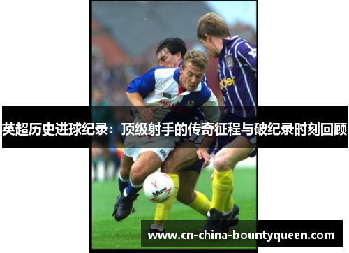 英超历史进球纪录：顶级射手的传奇征程与破纪录时刻回顾