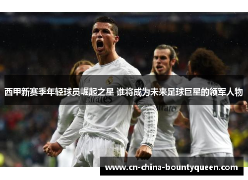 西甲新赛季年轻球员崛起之星 谁将成为未来足球巨星的领军人物 西甲新赛季年轻球员崛起之星 谁将成为未来足球巨星的领军人物