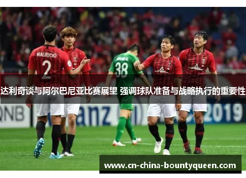 达利奇谈与阿尔巴尼亚比赛展望 强调球队准备与战略执行的重要性