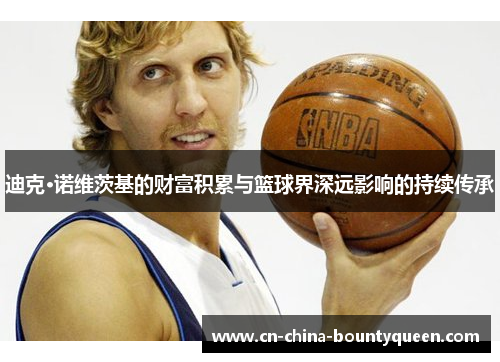 迪克·诺维茨基的财富积累与篮球界深远影响的持续传承 迪克·诺维茨基的财富积累与篮球界深远影响的持续传承