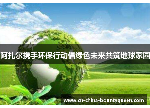 阿扎尔携手环保行动倡绿色未来共筑地球家园