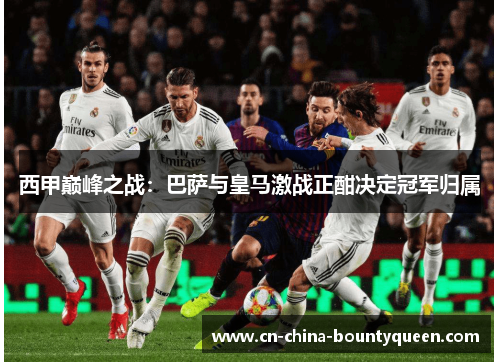 西甲巅峰之战：巴萨与皇马激战正酣决定冠军归属