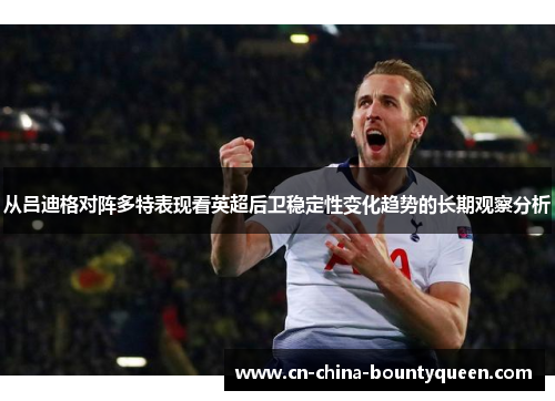从吕迪格对阵多特表现看英超后卫稳定性变化趋势的长期观察分析