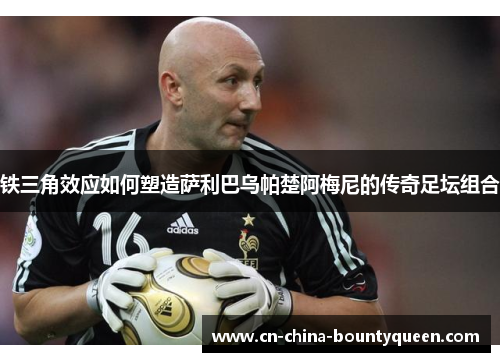 铁三角效应如何塑造萨利巴乌帕楚阿梅尼的传奇足坛组合 铁三角效应如何塑造萨利巴乌帕楚阿梅尼的传奇足坛组合