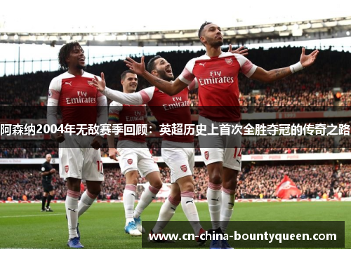 阿森纳2004年无敌赛季回顾:英超历史上首次全胜夺冠的传奇之路 阿森纳2004年无敌赛季回顾:英超历史上首次全胜夺冠的传奇之路