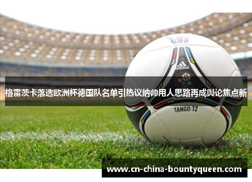 格雷茨卡落选欧洲杯德国队名单引热议纳帅用人思路再成舆论焦点新