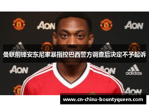 曼联前锋安东尼家暴指控巴西警方调查后决定不予起诉 曼联前锋安东尼家暴指控巴西警方调查后决定不予起诉