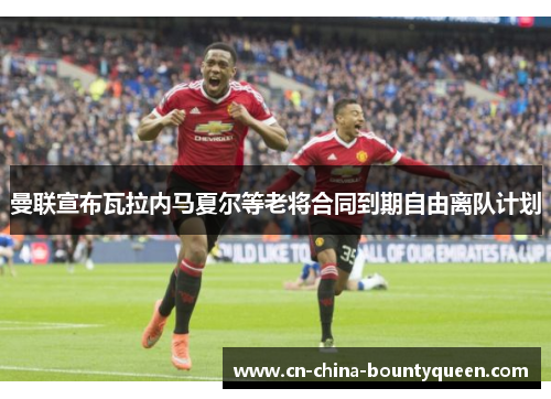 曼联宣布瓦拉内马夏尔等老将合同到期自由离队计划 曼联宣布瓦拉内马夏尔等老将合同到期自由离队计划